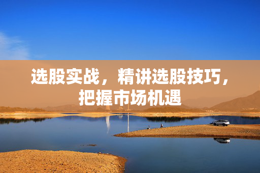 选股实战，精讲选股技巧，把握市场机遇