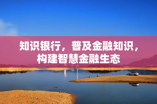 知识银行，普及金融知识，构建智慧金融生态