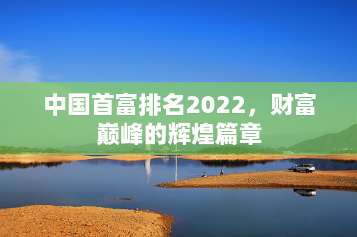 中国首富排名2022，财富巅峰的辉煌篇章