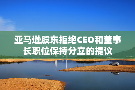 亚马逊股东拒绝CEO和董事长职位保持分立的提议
