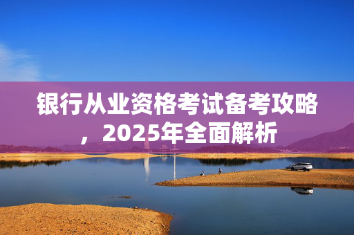 银行从业资格考试备考攻略，2025年全面解析