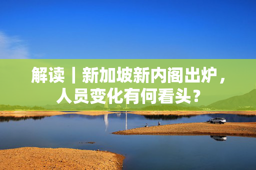 解读｜新加坡新内阁出炉，人员变化有何看头？