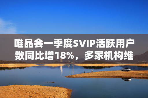 唯品会一季度SVIP活跃用户数同比增18%，多家机构维持买入或持有评级