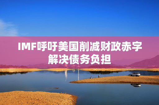 IMF呼吁美国削减财政赤字解决债务负担