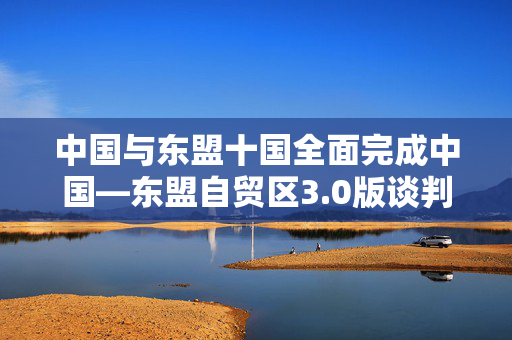 中国与东盟十国全面完成中国—东盟自贸区3.0版谈判