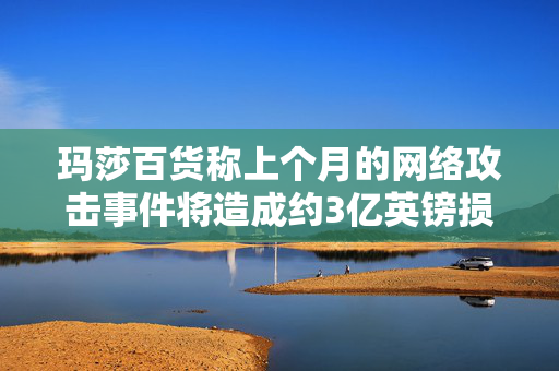 玛莎百货称上个月的网络攻击事件将造成约3亿英镑损失