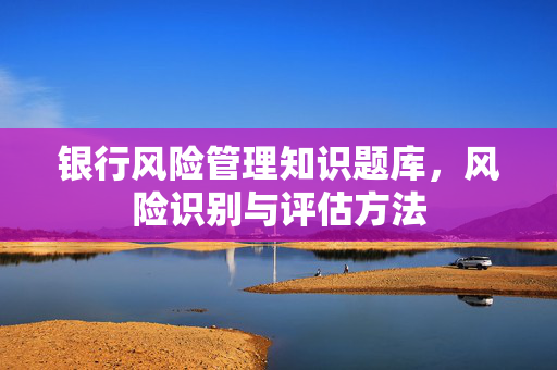 银行风险管理知识题库，风险识别与评估方法