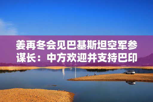 姜再冬会见巴基斯坦空军参谋长：中方欢迎并支持巴印通过对话妥善处理分歧