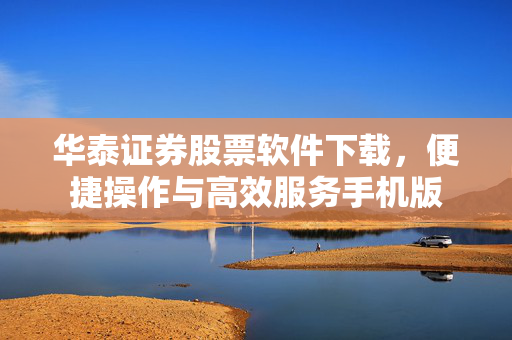 华泰证券股票软件下载，便捷操作与高效服务手机版