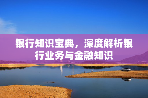 银行知识宝典，深度解析银行业务与金融知识
