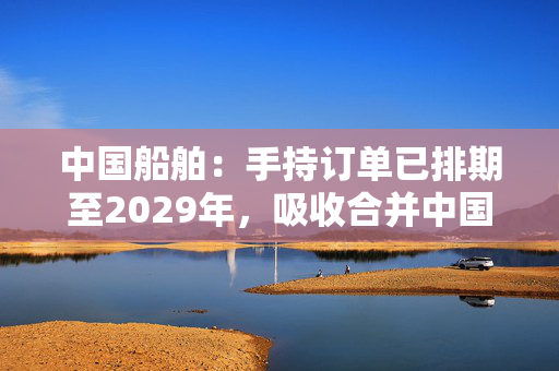 中国船舶：手持订单已排期至2029年，吸收合并中国重工正在推进中