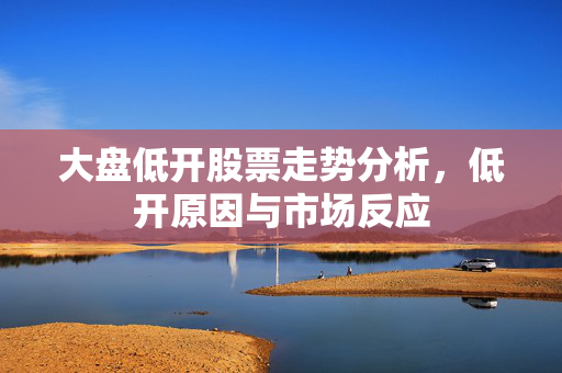 大盘低开股票走势分析，低开原因与市场反应