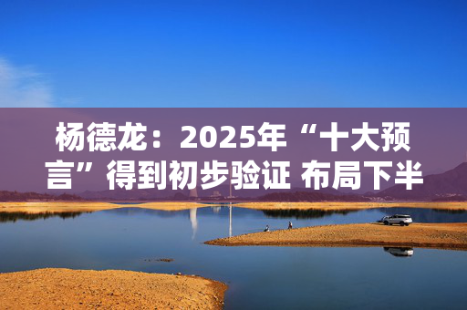 杨德龙：2025年“十大预言”得到初步验证 布局下半年投资机会