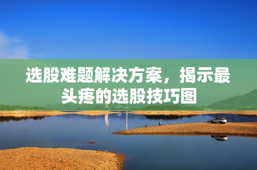 选股难题解决方案，揭示最头疼的选股技巧图