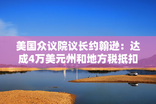 美国众议院议长约翰逊：达成4万美元州和地方税抵扣上限的协议