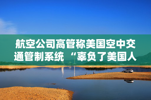 航空公司高管称美国空中交通管制系统 “辜负了美国人” 呼吁采取行动