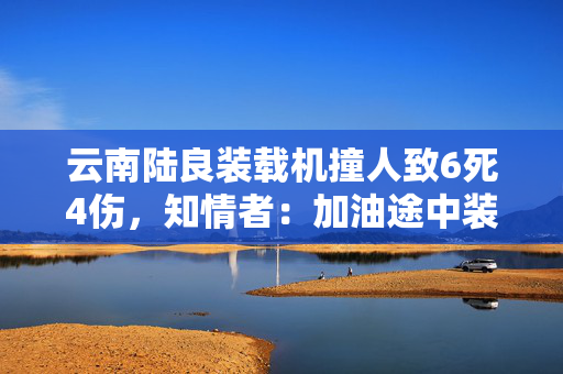云南陆良装载机撞人致6死4伤，知情者：加油途中装载机失控