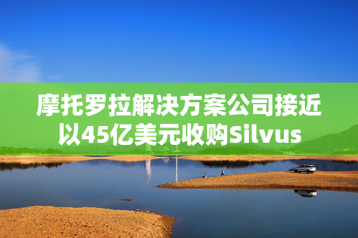 摩托罗拉解决方案公司接近以45亿美元收购Silvus