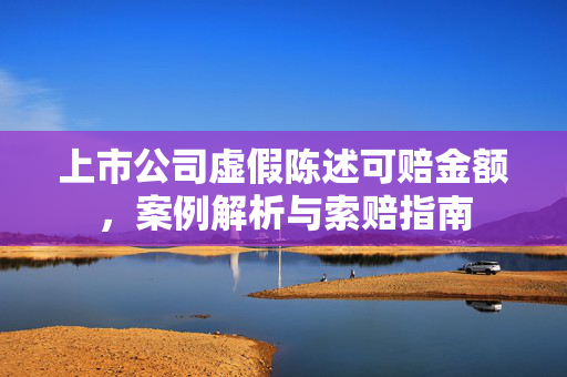 上市公司虚假陈述可赔金额，案例解析与索赔指南