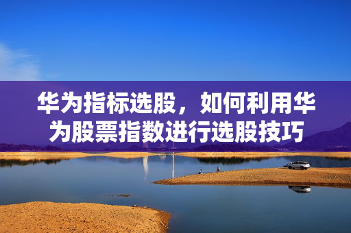 华为指标选股，如何利用华为股票指数进行选股技巧