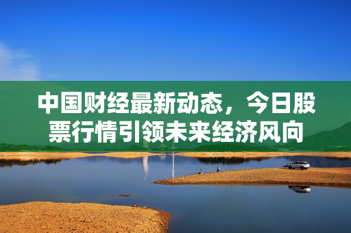 中国财经最新动态，今日股票行情引领未来经济风向