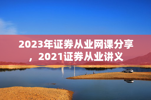 2023年证券从业网课分享，2021证券从业讲义