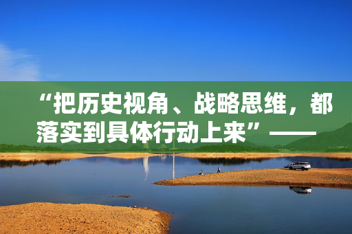 “把历史视角、战略思维，都落实到具体行动上来”——习近平总书记河南考察纪实
