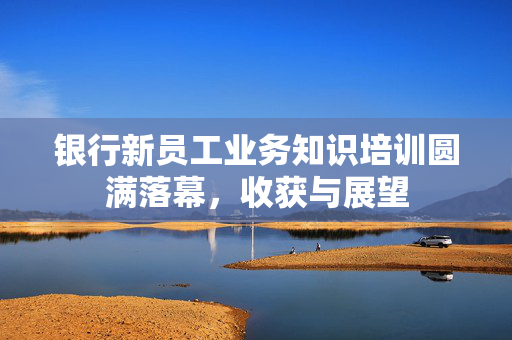 银行新员工业务知识培训圆满落幕，收获与展望