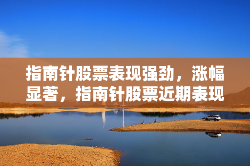 指南针股票表现强劲，涨幅显著，指南针股票近期表现亮眼