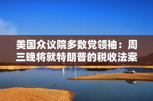 美国众议院多数党领袖：周三晚将就特朗普的税收法案投票