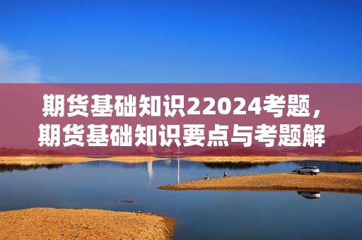 期货基础知识22024考题，期货基础知识要点与考题解析