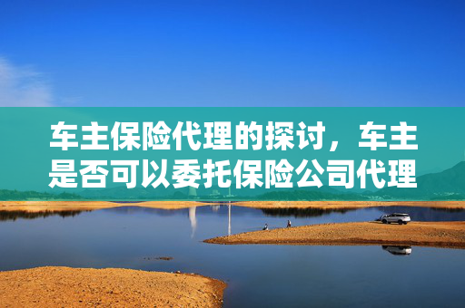 车主保险代理的探讨，车主是否可以委托保险公司代理
