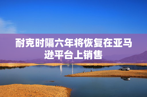 耐克时隔六年将恢复在亚马逊平台上销售