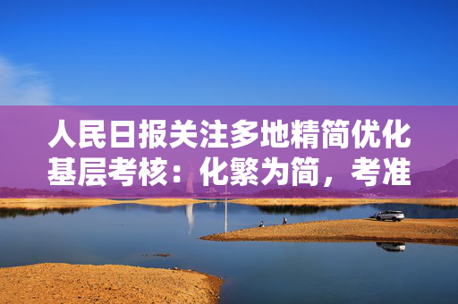 人民日报关注多地精简优化基层考核：化繁为简，考准考精考实