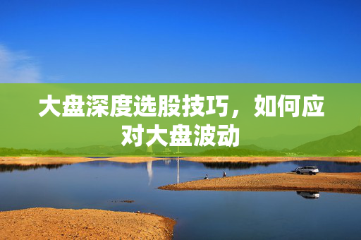 大盘深度选股技巧，如何应对大盘波动