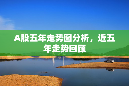 A股五年走势图分析，近五年走势回顾