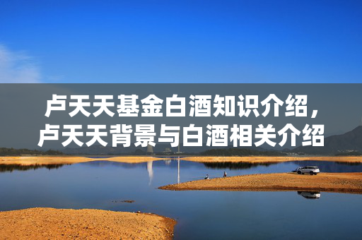 卢天天基金白酒知识介绍，卢天天背景与白酒相关介绍