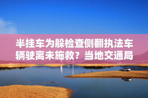 半挂车为躲检查侧翻执法车辆驶离未施救？当地交通局：成立调查组