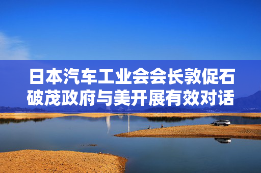 日本汽车工业会会长敦促石破茂政府与美开展有效对话，“尽快避免美关税”