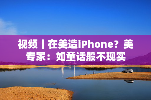 视频丨在美造iPhone？美专家：如童话般不现实