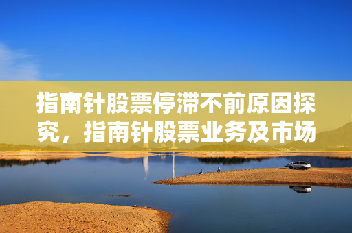 指南针股票停滞不前原因探究，指南针股票业务及市场表现分析