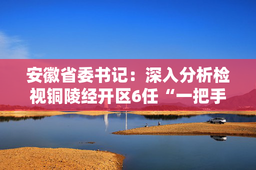 安徽省委书记：深入分析检视铜陵经开区6任“一把手”由风及腐的演化历程