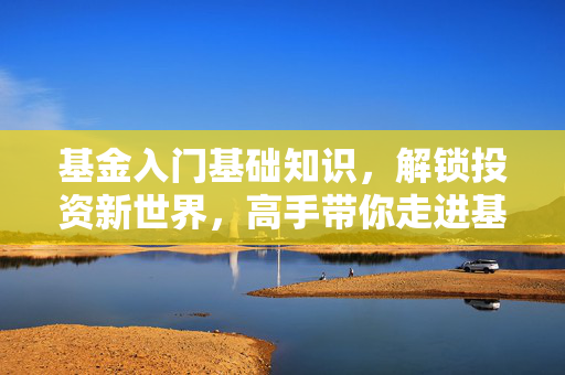 基金入门基础知识，解锁投资新世界，高手带你走进基金世界