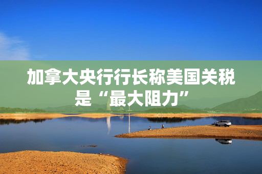 加拿大央行行长称美国关税是“最大阻力”