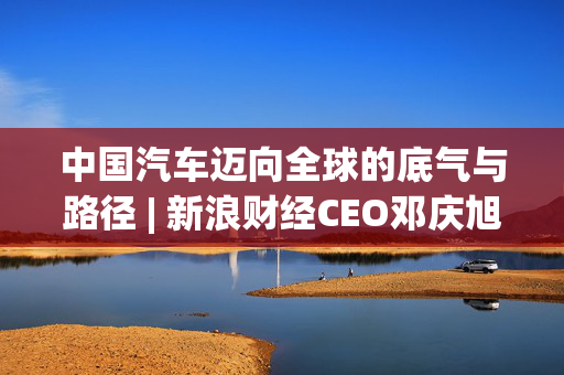 中国汽车迈向全球的底气与路径 | 新浪财经CEO邓庆旭第三次对话长城汽车董事长魏建军
