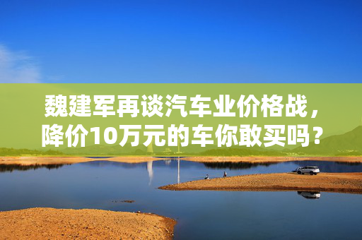 魏建军再谈汽车业价格战，降价10万元的车你敢买吗？