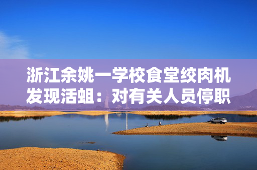 浙江余姚一学校食堂绞肉机发现活蛆：对有关人员停职、免职处理