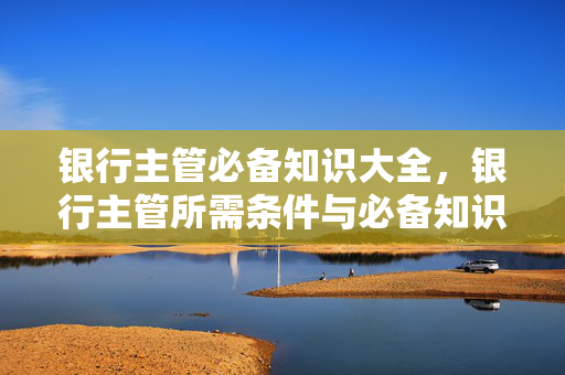 银行主管必备知识大全，银行主管所需条件与必备知识解析