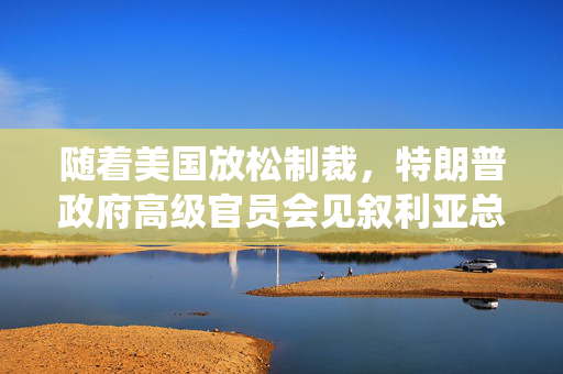 随着美国放松制裁，特朗普政府高级官员会见叙利亚总统