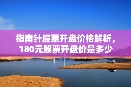 指南针股票开盘价格解析，180元股票开盘价是多少